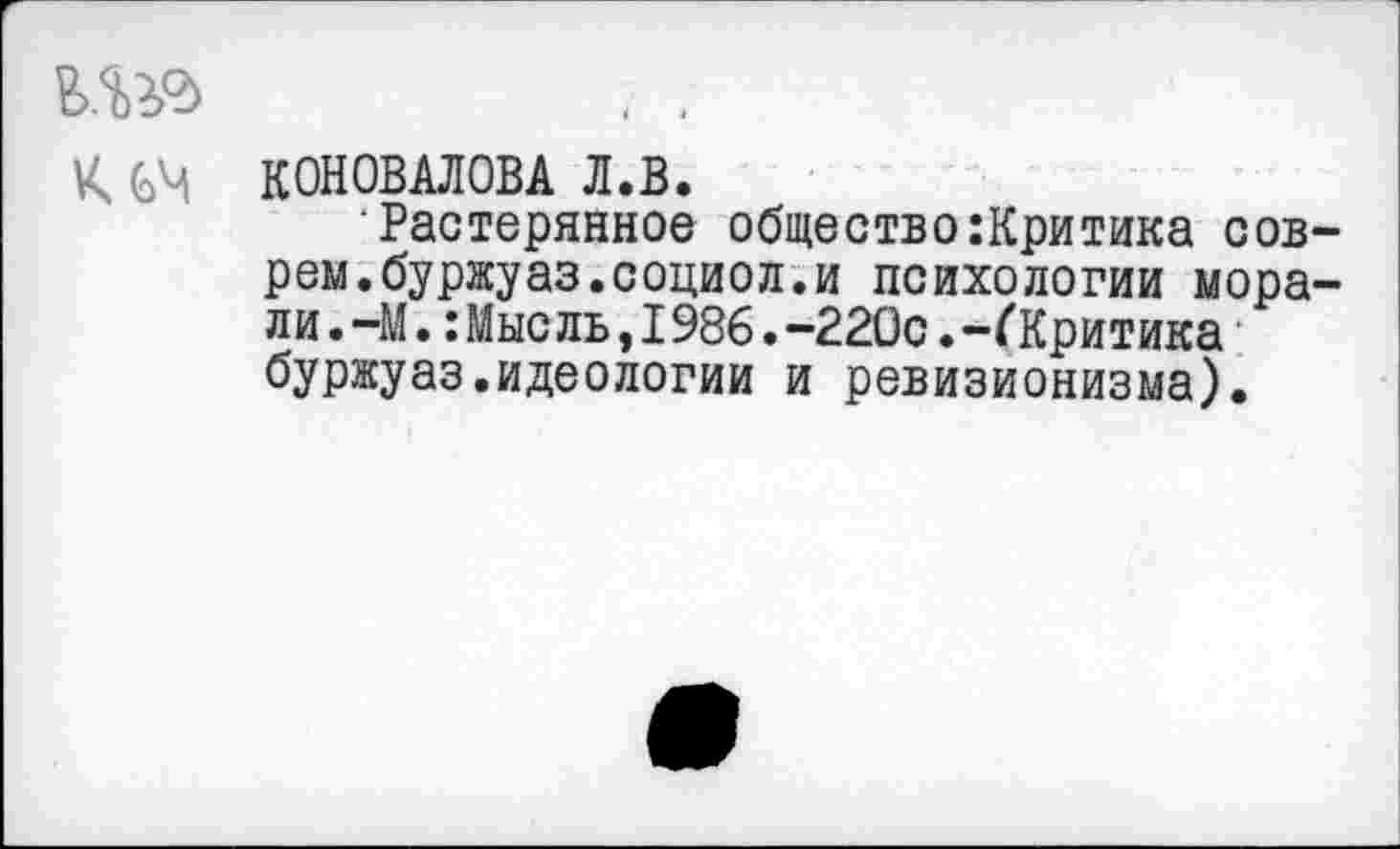 ﻿да кеч
КОНОВАЛОВА Л.В.
‘Растерянное общество:Критика соврем, бу ржу аз. социо л. и психологии морали . -М.: Мысль, 1986. -220с. -(’Критика буржуаз.идеологии и ревизионизма).